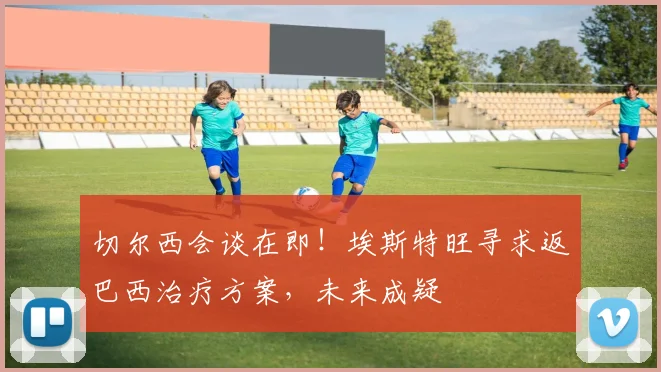 切尔西会谈在即！埃斯特旺寻求返巴西治疗方案，未来成疑