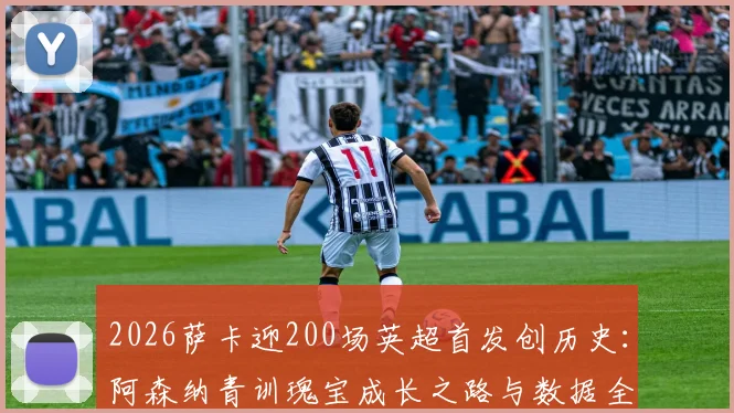 2026萨卡迎200场英超首发创历史:阿森纳青训瑰宝成长之路与数据全解析