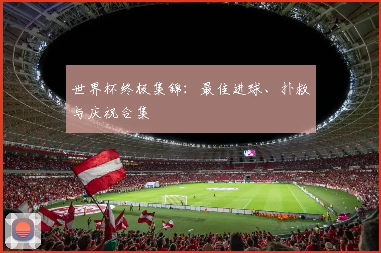 世界杯终极集锦:最佳进球、扑救与庆祝合集