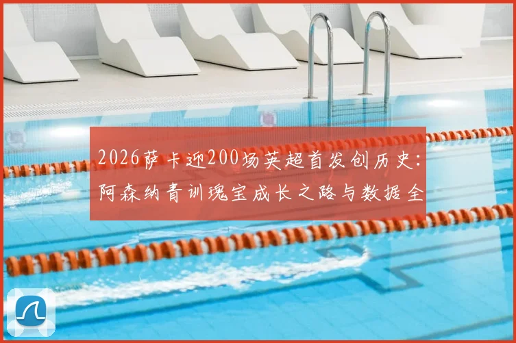 2026萨卡迎200场英超首发创历史：阿森纳青训瑰宝成长之路与数据全解析
