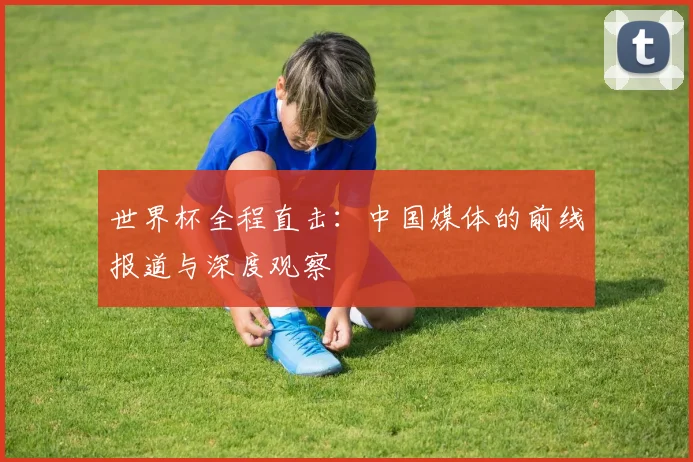 世界杯全程直击：中国媒体的前线报道与深度观察