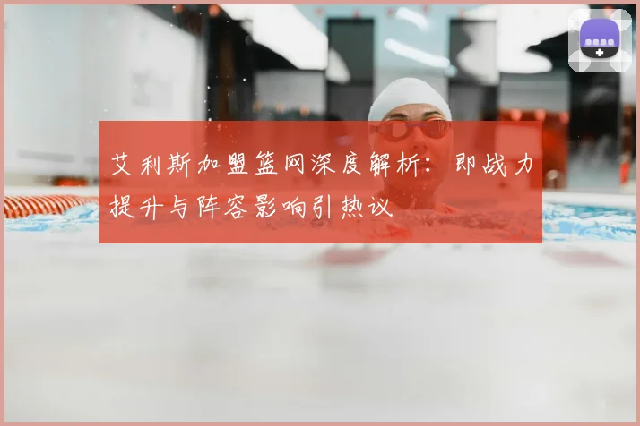 艾利斯加盟篮网深度解析:即战力提升与阵容影响引热议