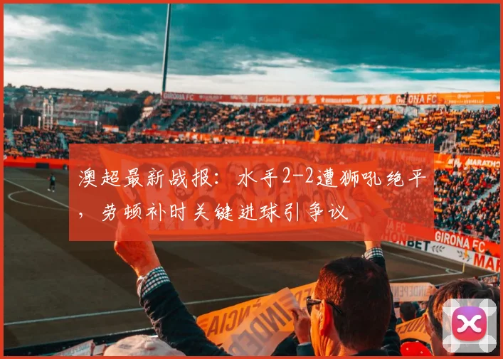 澳超最新战报:水手2-2遭狮吼绝平,劳顿补时关键进球引争议